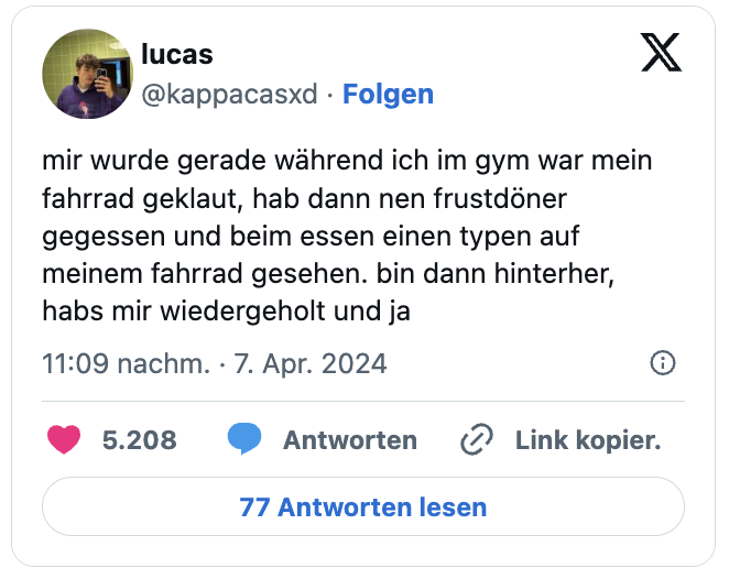mir wurde gerade während ich im gym war mein fahrrad geklaut, hab dann nen frustdöner gegessen und beim essen einen typen auf meinem fahrrad gesehen. bin dann hinterher, habs mir wiedergeholt und ja
— lucas (@kappacasxd)
