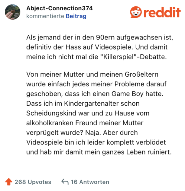 Als jemand der in den 90ern aufgewachsen ist, definitiv der Hass auf Videospiele. Und damit meine ich nicht mal die "Killerspiel"-Debatte.

Von meiner Mutter und meinen Großeltern wurde einfach jedes meiner Probleme darauf geschoben, dass ich einen Game Boy hatte. Dass ich im Kindergartenalter schon Scheidungskind war und zu Hause vom alkoholkranken Freund meiner Mutter verprügelt wurde? Naja. Aber durch Videospiele bin ich leider komplett verblödet und hab mir damit mein ganzes Leben ruiniert.