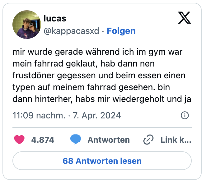 mir wurde gerade während ich im gym war mein fahrrad geklaut, hab dann nen frustdöner gegessen und beim essen einen typen auf meinem fahrrad gesehen. bin dann hinterher, habs mir wiedergeholt und ja
— lucas (@kappacasxd) April 7, 2024
