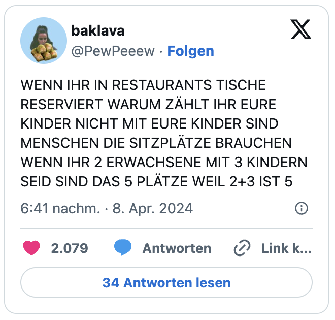 WENN IHR IN RESTAURANTS TISCHE RESERVIERT WARUM ZÄHLT IHR EURE KINDER NICHT MIT EURE KINDER SIND MENSCHEN DIE SITZPLÄTZE BRAUCHEN WENN IHR 2 ERWACHSENE MIT 3 KINDERN SEID SIND DAS 5 PLÄTZE WEIL 2+3 IST 5
— baklava (@PewPeeew)
