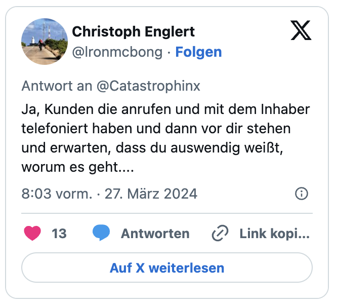 Ja, Kunden die anrufen und mit dem Inhaber telefoniert haben und dann vor dir stehen und erwarten, dass du auswendig weißt, worum es geht....
— Christoph Englert (@lronmcbong) March 27, 2024
