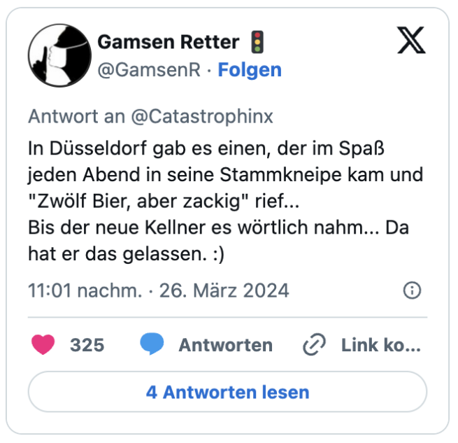 In Düsseldorf gab es einen, der im Spaß jeden Abend in seine Stammkneipe kam und "Zwölf Bier, aber zackig" rief...
Bis der neue Kellner es wörtlich nahm... Da hat er das gelassen. :)
— Gamsen Retter 🚦 (@GamsenR) March 26, 2024
