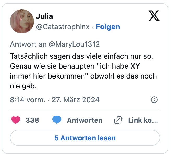 Tatsächlich sagen das viele einfach nur so. Genau wie sie behaupten "ich habe XY immer hier bekommen" obwohl es das noch nie gab.
— Julia (@Catastrophinx) March 27, 2024
