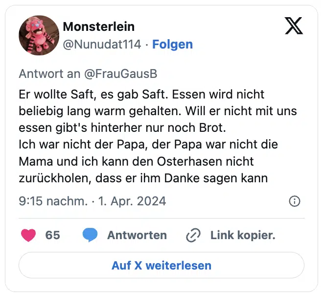 Er wollte Saft, es gab Saft. Essen wird nicht beliebig lang warm gehalten. Will er nicht mit uns essen gibt's hinterher nur noch Brot.
Ich war nicht der Papa, der Papa war nicht die Mama und ich kann den Osterhasen nicht zurückholen, dass er ihm Danke sagen kann
— Monsterlein (@Nunudat114)
