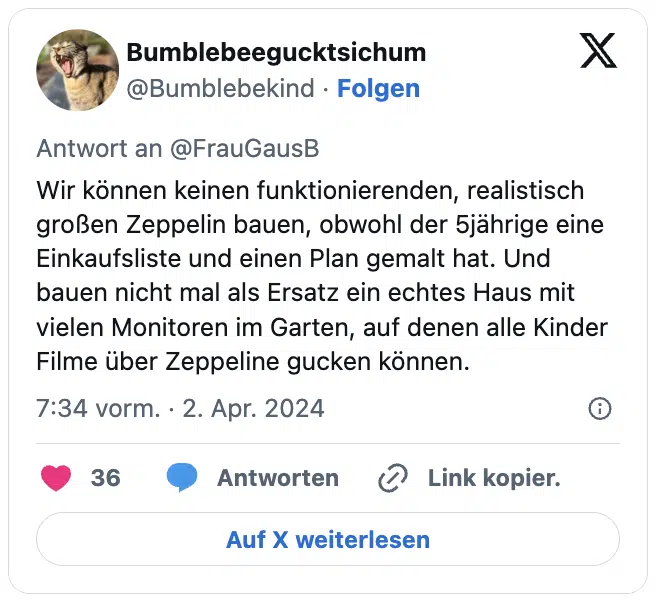 Wir können keinen funktionierenden, realistisch großen Zeppelin bauen, obwohl der 5jährige eine Einkaufsliste und einen Plan gemalt hat. Und bauen nicht mal als Ersatz ein echtes Haus mit vielen Monitoren im Garten, auf denen alle Kinder Filme über Zeppeline gucken können.
— Bumblebeegucktsichum (@Bumblebekind)
