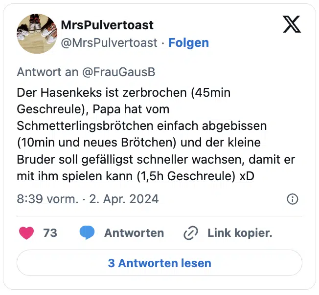 Der Hasenkeks ist zerbrochen (45min Geschreule), Papa hat vom Schmetterlingsbrötchen einfach abgebissen (10min und neues Brötchen) und der kleine Bruder soll gefälligst schneller wachsen, damit er mit ihm spielen kann (1,5h Geschreule) xD
— MrsPulvertoast (@MrsPulvertoast)
