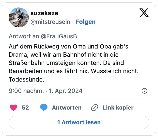 Auf dem Rückweg von Oma und Opa gab's Drama, weil wir am Bahnhof nicht in die Straßenbahn umsteigen konnten. Da sind Bauarbeiten und es fährt nix. Wusste ich nicht. 
Todessünde.
— suzekaze (@mitstreuseln)
