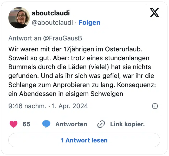 Wir waren mit der 17jährigen im Osterurlaub. Soweit so gut. Aber: trotz eines stundenlangen Bummels durch die Läden (viele!) hat sie nichts gefunden. Und als ihr sich was gefiel, war ihr die Schlange zum Anprobieren zu lang. Konsequenz: ein Abendessen in eisigem Schweigen
— aboutclaudi (@aboutclaudi)
