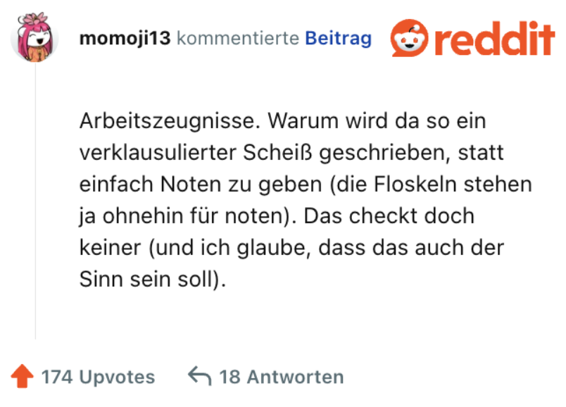 Arbeitszeugnisse. Warum wird da so ein verklausulierter Scheiß geschrieben, statt einfach Noten zu geben (die Floskeln stehen ja ohnehin für noten). Das checkt doch keiner (und ich glaube, dass das auch der Sinn sein soll).