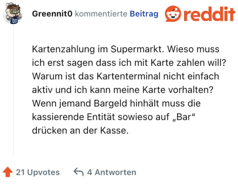 Kartenzahlung im Supermarkt. Wieso muss ich erst sagen dass ich mit Karte zahlen will? Warum ist das Kartenterminal nicht einfach aktiv und ich kann meine Karte vorhalten? Wenn jemand Bargeld hinhält muss die kassierende Entität sowieso auf „Bar“ drücken an der Kasse.