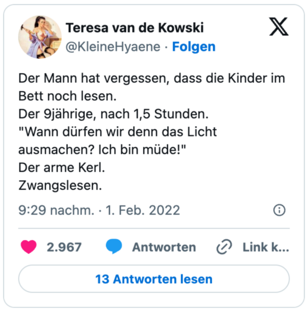 Der Mann hat vergessen, dass die Kinder im Bett noch lesen.
Der 9jährige, nach 1,5 Stunden.
"Wann dürfen wir denn das Licht ausmachen? Ich bin müde!"
Der arme Kerl.
Zwangslesen.