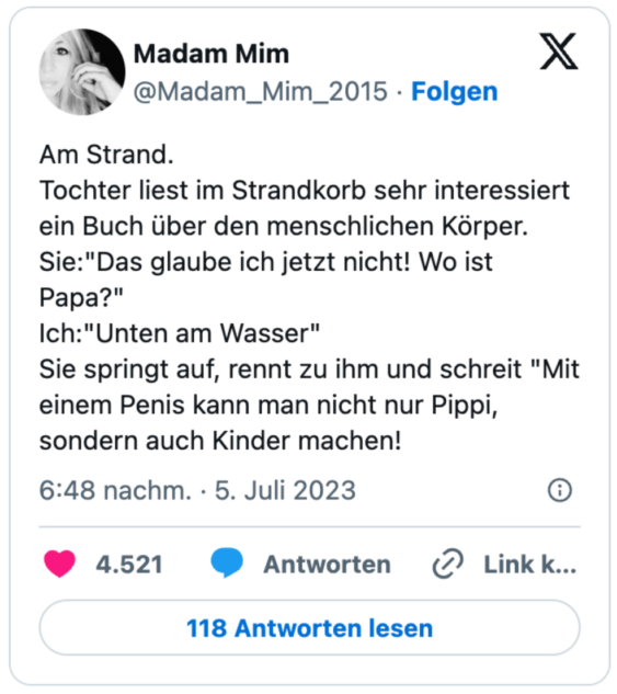 Am Strand.
Tochter liest im Strandkorb sehr interessiert ein Buch über den menschlichen Körper.
Sie:"Das glaube ich jetzt nicht! Wo ist Papa?"
Ich:"Unten am Wasser"
Sie springt auf, rennt zu ihm und schreit "Mit einem Penis kann man nicht nur Pippi, sondern auch Kinder machen!