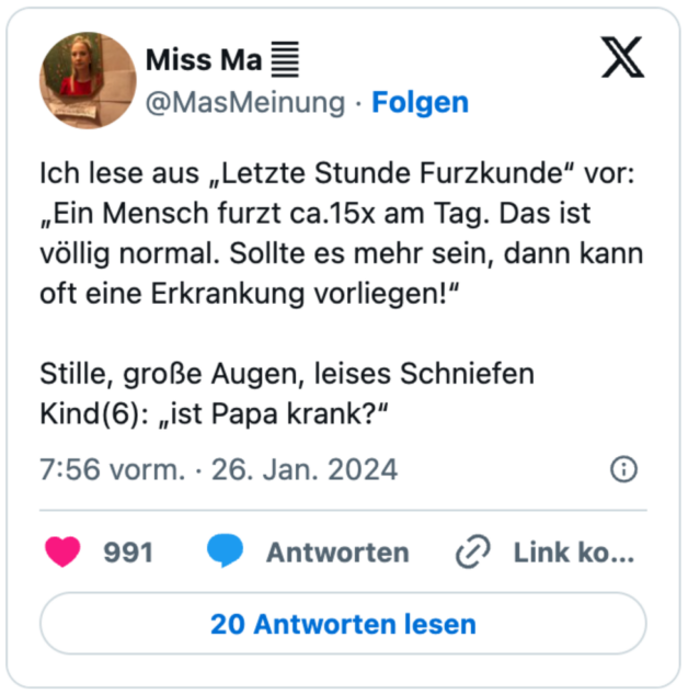 Ich lese aus „Letzte Stunde Furzkunde“ vor:
„Ein Mensch furzt ca.15x am Tag. Das ist völlig normal. Sollte es mehr sein, dann kann oft eine Erkrankung vorliegen!“

Stille, große Augen, leises Schniefen
Kind(6): „ist Papa krank?“
