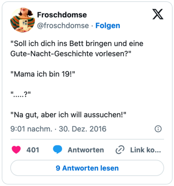 "Soll ich dich ins Bett bringen und eine Gute-Nacht-Geschichte vorlesen?"

"Mama ich bin 19!"

".....?"

"Na gut, aber ich will aussuchen!"