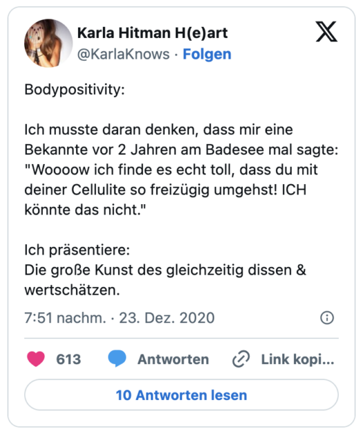 Bodypositivity:

Ich musste daran denken, dass mir eine Bekannte vor 2 Jahren am Badesee mal sagte:
"Woooow ich finde es echt toll, dass du mit deiner Cellulite so freizügig umgehst! ICH könnte das nicht."

Ich präsentiere:
Die große Kunst des gleichzeitig dissen & wertschätzen.