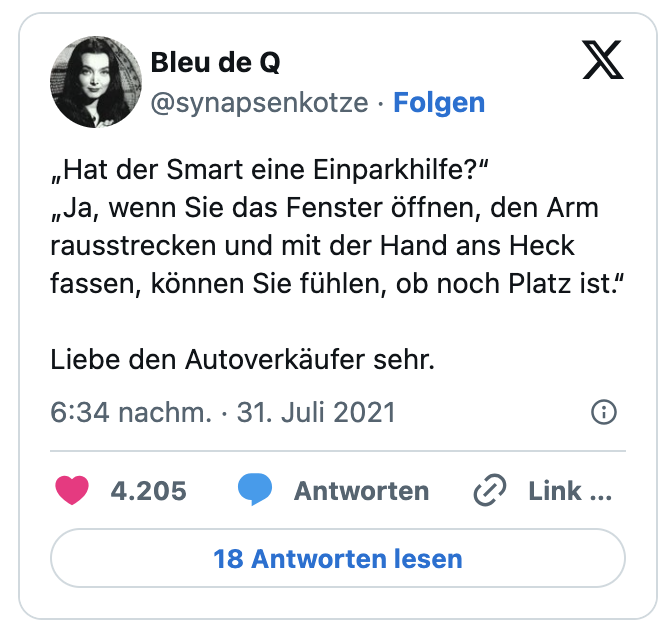 „Hat der Smart eine Einparkhilfe?“
„Ja, wenn Sie das Fenster öffnen, den Arm rausstrecken und mit der Hand ans Heck fassen, können Sie fühlen, ob noch Platz ist.“

Liebe den Autoverkäufer sehr.