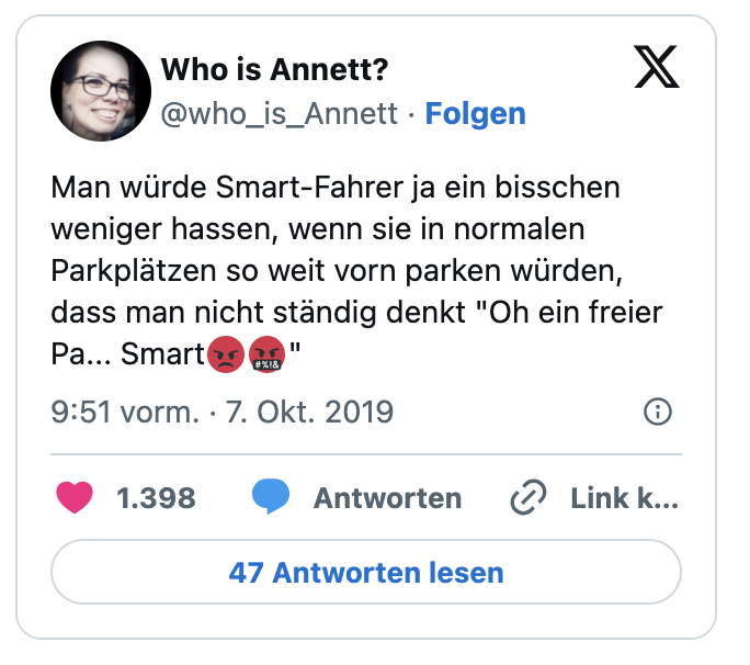Man würde Smart-Fahrer ja ein bisschen weniger hassen, wenn sie in normalen Parkplätzen so weit vorn parken würden, dass man nicht ständig denkt "Oh ein freier Pa... Smart😡🤬"
