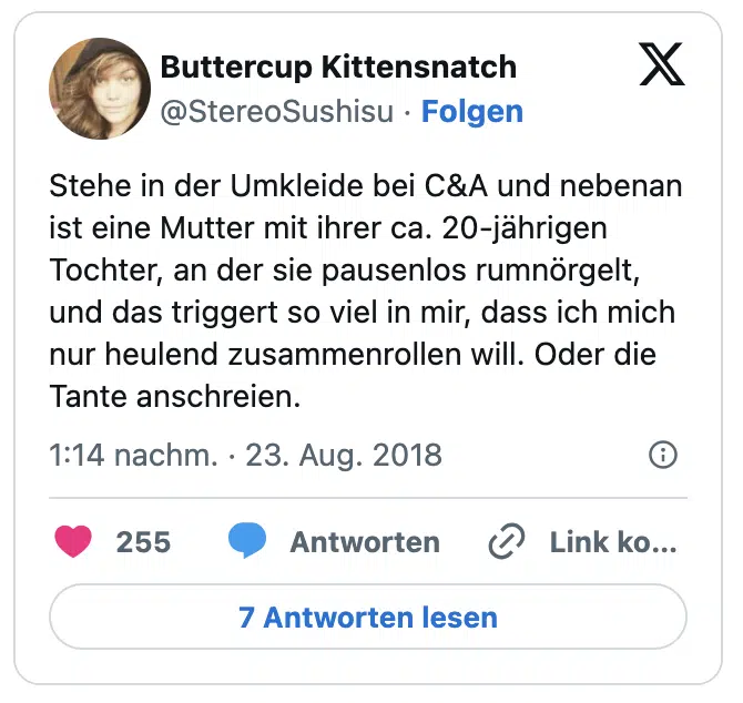 Stehe in der Umkleide bei C&A und nebenan ist eine Mutter mit ihrer ca. 20-jährigen Tochter, an der sie pausenlos rumnörgelt, und das triggert so viel in mir, dass ich mich nur heulend zusammenrollen will. Oder die Tante anschreien.