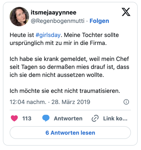 Heute ist #girlsday. Meine Tochter sollte ursprünglich mit zu mir in die Firma.

Ich habe sie krank gemeldet, weil mein Chef seit Tagen so dermaßen mies drauf ist, dass ich sie dem nicht aussetzen wollte. 

Ich möchte sie echt nicht traumatisieren.