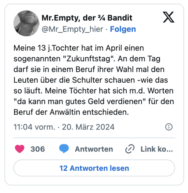 Meine 13 j.Tochter hat im April einen sogenannten "Zukunftstag". An dem Tag darf sie in einem Beruf ihrer Wahl mal den Leuten über die Schulter schauen -wie das so läuft. Meine Töchter hat sich m.d. Worten "da kann man gutes Geld verdienen" für den Beruf der Anwältin entschieden.
