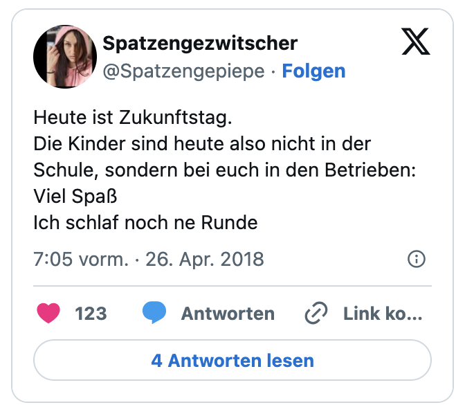 Heute ist Zukunftstag.
Die Kinder sind heute also nicht in der Schule, sondern bei euch in den Betrieben:
Viel Spaß
Ich schlaf noch ne Runde