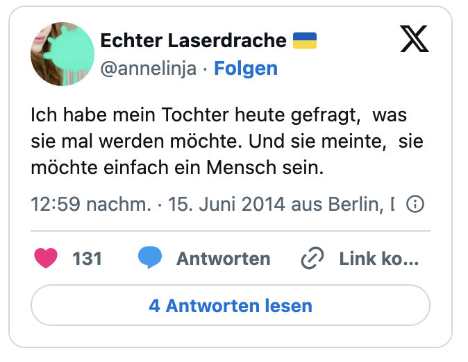 Ich habe mein Tochter heute gefragt,  was sie mal werden möchte. Und sie meinte,  sie möchte einfach ein Mensch sein.
