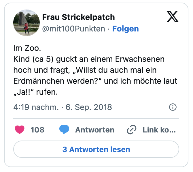 Im Zoo. 
Kind (ca 5) guckt an einem Erwachsenen hoch und fragt, „Willst du auch mal ein Erdmännchen werden?“ und ich möchte laut  „Ja!!“ rufen.