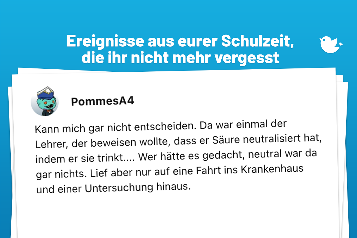 Ereignisse und Skandale aus eurer Schulzeit, die ihr nicht mehr vergesst: Kann mich gar nicht entscheiden. Da war einmal der Lehrer, der beweisen wollte, dass er Säure neutralisiert hat, indem er sie trinkt.... Wer hätte es gedacht, neutral war da gar nichts. Lief aber nur auf eine Fahrt ins Krankenhaus und einer Untersuchung hinaus.