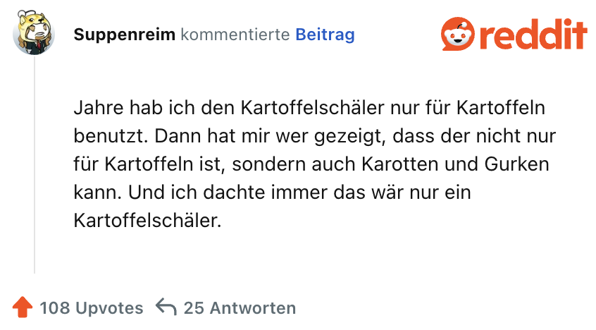 Jahre hab ich den Kartoffelschäler nur für Kartoffeln benutzt. Dann hat mir wer gezeigt, dass der nicht nur für Kartoffeln ist, sondern auch Karotten und Gurken kann. Und ich dachte immer das wär nur ein Kartoffelschäler.