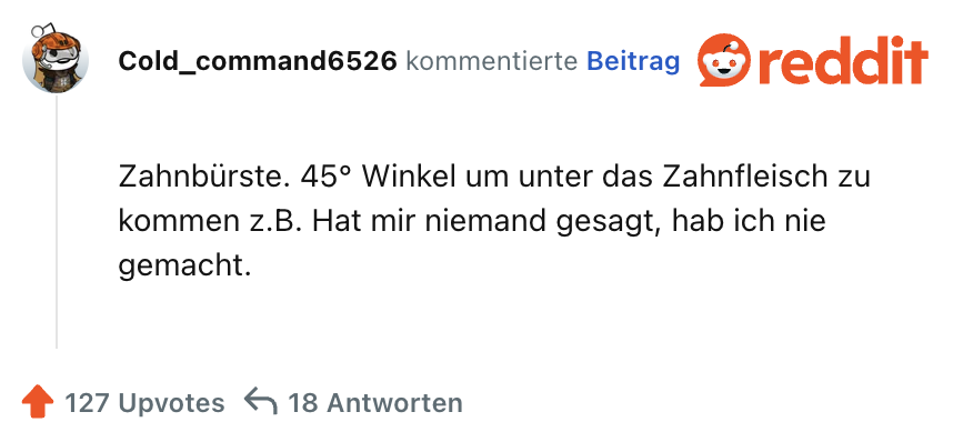 Zahnbürste. 45° Winkel um unter das Zahnfleisch zu kommen z.B. Hat mir niemand gesagt, hab ich nie gemacht.