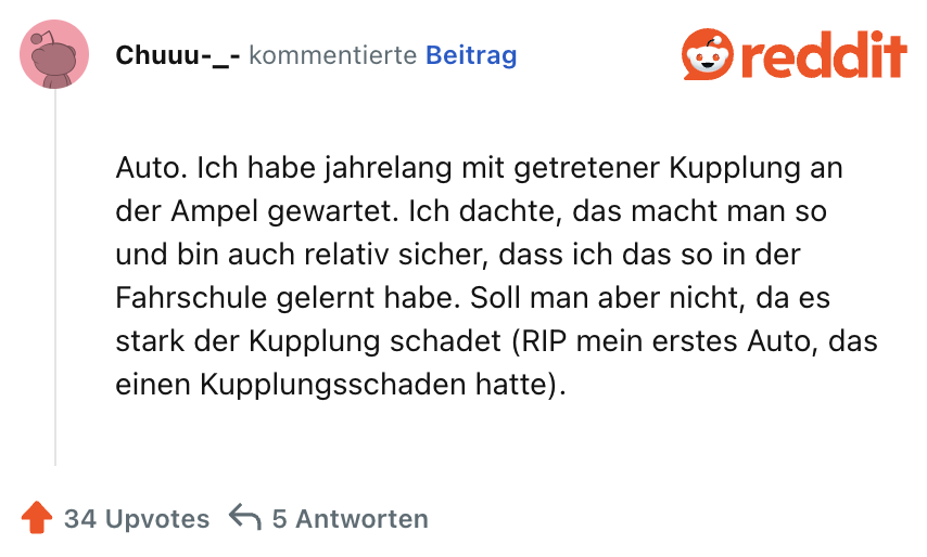 Auto. Ich habe jahrelang mit getretener Kupplung an der Ampel gewartet. Ich dachte, das macht man so und bin auch relativ sicher, dass ich das so in der Fahrschule gelernt habe. Soll man aber nicht, da es stark der Kupplung schadet (RIP mein erstes Auto, das einen Kupplungsschaden hatte).