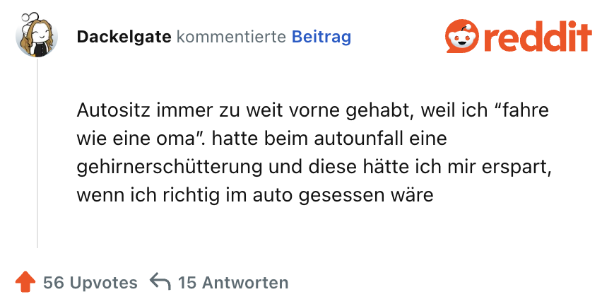 Autositz immer zu weit vorne gehabt, weil ich “fahre wie eine oma”. hatte beim autounfall eine gehirnerschütterung und diese hätte ich mir erspart, wenn ich richtig im auto gesessen wäre