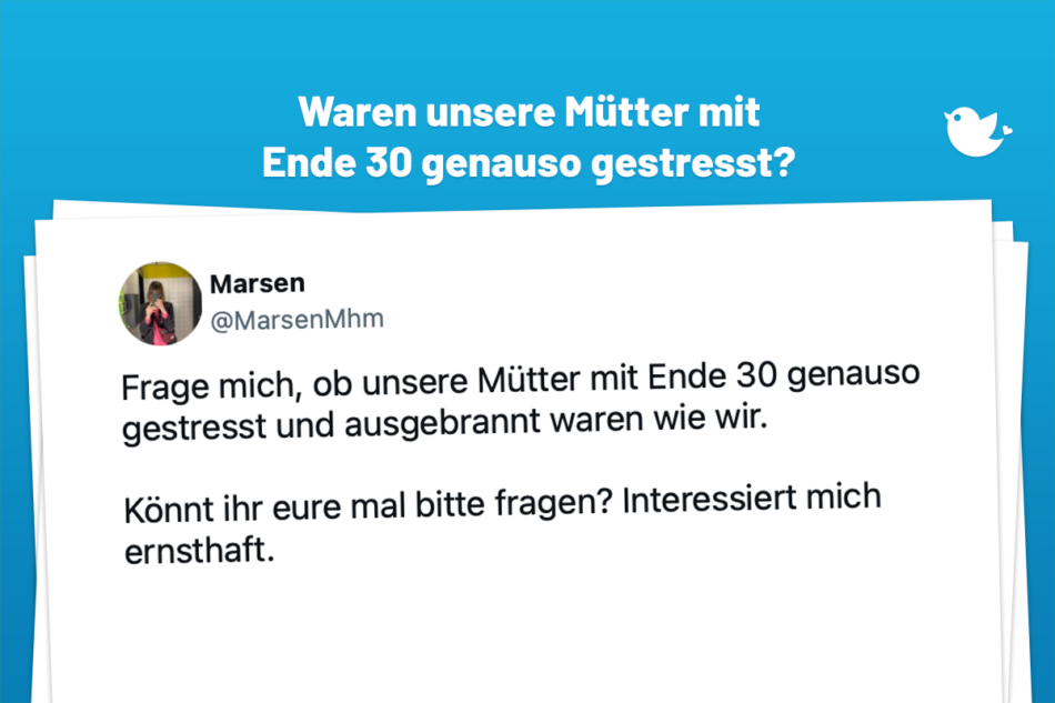 Frage mich, ob unsere Mütter mit Ende 30 genauso gestresst und ausgebrannt waren wie wir. Könnt ihr eure mal bitte fragen? Interessiert mich ernsthaft. — Marsen (@MarsenMhm)