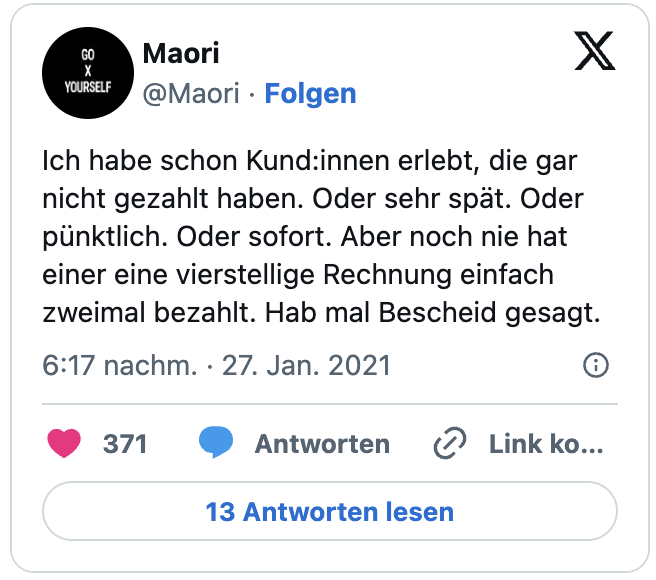 Ich habe schon Kund:innen erlebt, die gar nicht gezahlt haben. Oder sehr spät. Oder pünktlich. Oder sofort. Aber noch nie hat einer eine vierstellige Rechnung einfach zweimal bezahlt. Hab mal Bescheid gesagt.