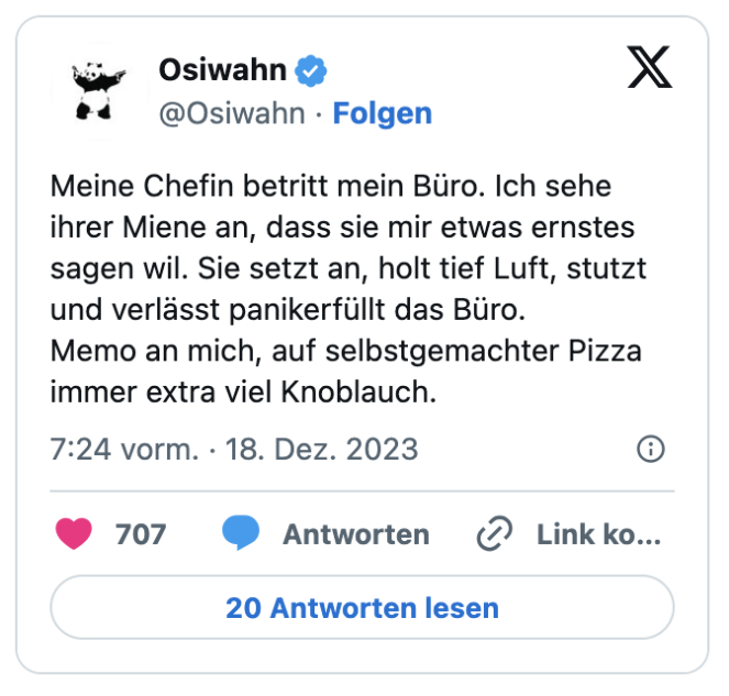 Meine Chefin betritt mein Büro. Ich sehe ihrer Miene an, dass sie mir etwas ernstes sagen wil. Sie setzt an, holt tief Luft, stutzt und verlässt panikerfüllt das Büro.
Memo an mich, auf selbstgemachter Pizza immer extra viel Knoblauch.