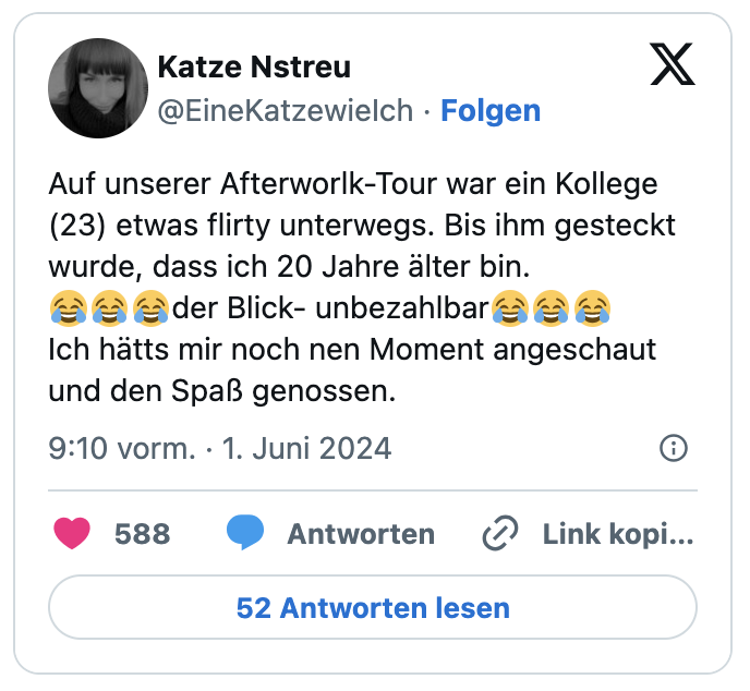 Auf unserer Afterworlk-Tour war ein Kollege (23) etwas flirty unterwegs. Bis ihm gesteckt wurde, dass ich 20 Jahre älter bin. 
😂😂😂der Blick- unbezahlbar😂😂😂
Ich hätts mir noch nen Moment angeschaut und den Spaß genossen.