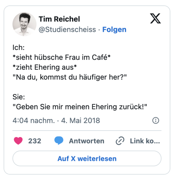 Ich:
*sieht hübsche Frau im Café*
*zieht Ehering aus*
"Na du, kommst du häufiger her?"

Sie:
"Geben Sie mir meinen Ehering zurück!"