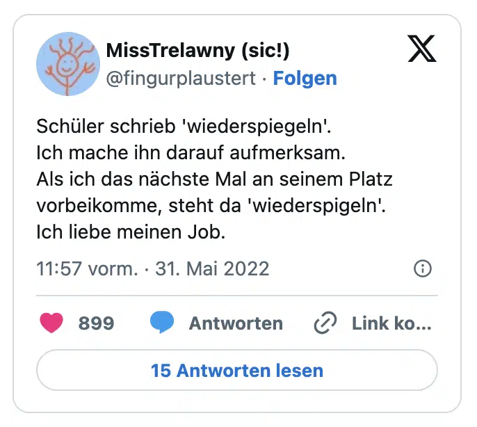 Schüler schrieb 'wiederspiegeln'.
Ich mache ihn darauf aufmerksam. 
Als ich das nächste Mal an seinem Platz vorbeikomme, steht da 'wiederspigeln'.
Ich liebe meinen Job.