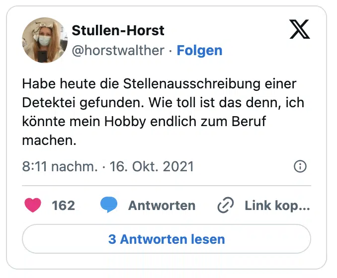 Habe heute die Stellenausschreibung einer Detektei gefunden. Wie toll ist das denn, ich könnte mein Hobby endlich zum Beruf machen.
