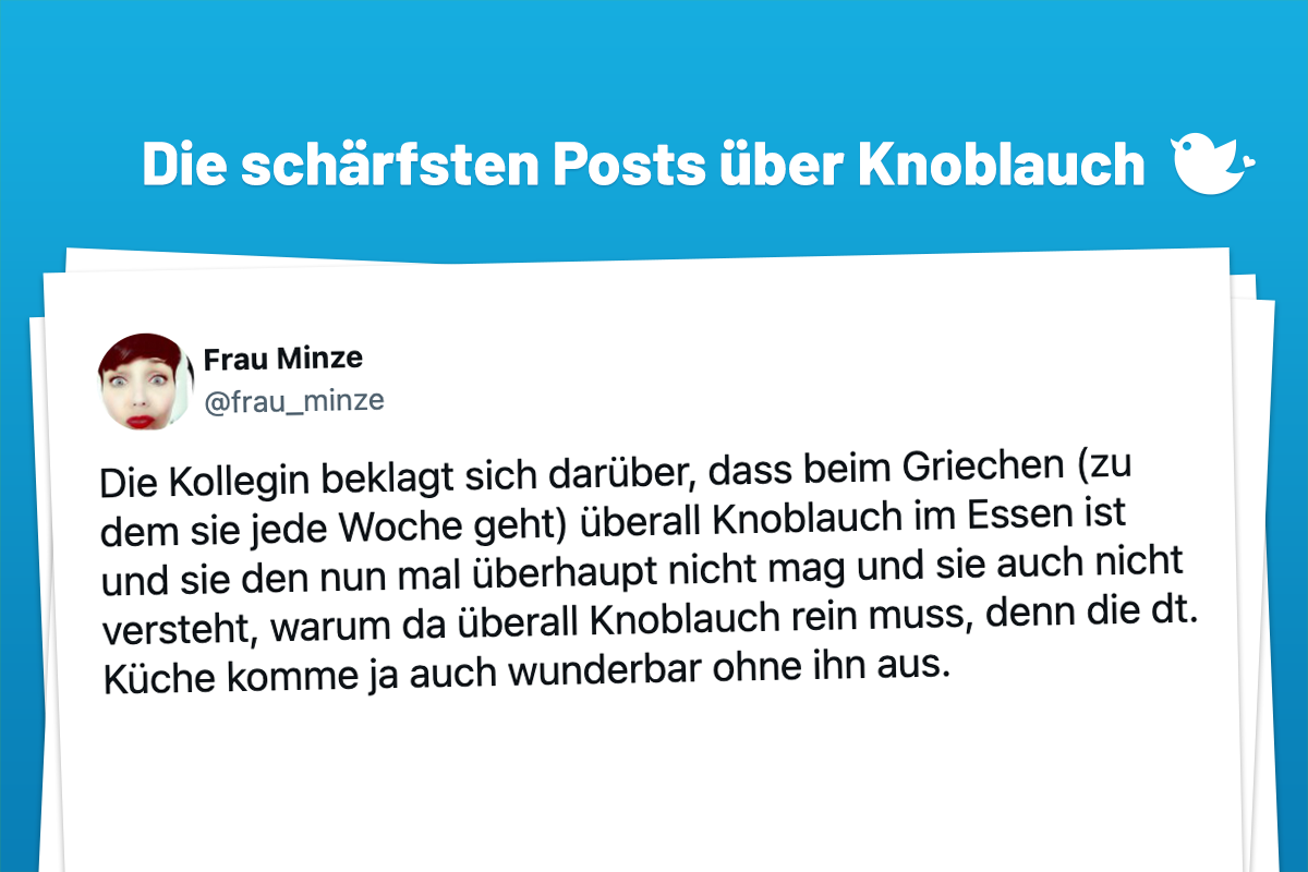 Die Kollegin beklagt sich darüber, dass beim Griechen (zu dem sie jede Woche geht) überall Knoblauch im Essen ist und sie den nun mal überhaupt nicht mag und sie auch nicht versteht, warum da überall Knoblauch rein muss, denn die dt. Küche komme ja auch wunderbar ohne ihn aus.