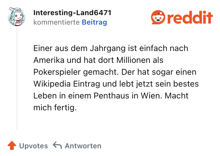 Einer aus dem Jahrgang ist einfach nach Amerika und hat dort Millionen als Pokerspieler gemacht. Der hat sogar einen Wikipedia Eintrag und lebt jetzt sein bestes Leben in einem Penthaus in Wien. Macht mich fertig.
