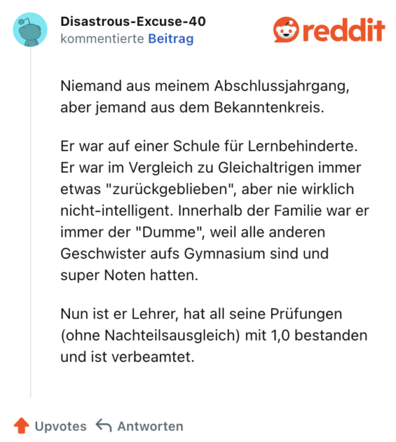 Niemand aus meinem Abschlussjahrgang, aber jemand aus dem Bekanntenkreis.

Er war auf einer Schule für Lernbehinderte. Er war im Vergleich zu Gleichaltrigen immer etwas "zurückgeblieben", aber nie wirklich nicht-intelligent. Innerhalb der Familie war er immer der "Dumme", weil alle anderen Geschwister aufs Gymnasium sind und super Noten hatten.

Nun ist er Lehrer, hat all seine Prüfungen (ohne Nachteilsausgleich) mit 1,0 bestanden und ist verbeamtet.