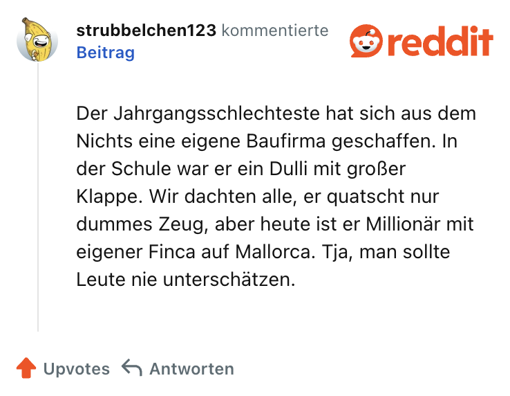 Der Jahrgangsschlechteste hat sich aus dem Nichts eine eigene Baufirma geschaffen. In der Schule war er ein Dulli mit großer Klappe. Wir dachten alle, er quatscht nur dummes Zeug, aber heute ist er Millionär mit eigener Finca auf Mallorca. Tja, man sollte Leute nie unterschätzen.