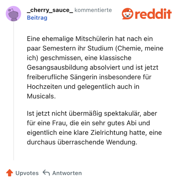 Eine ehemalige Mitschülerin hat nach ein paar Semestern ihr Studium (Chemie, meine ich) geschmissen, eine klassische Gesangsausbildung absolviert und ist jetzt freiberufliche Sängerin insbesondere für Hochzeiten und gelegentlich auch in Musicals.

Ist jetzt nicht übermäßig spektakulär, aber für eine Frau, die ein sehr gutes Abi und eigentlich eine klare Zielrichtung hatte, eine durchaus überraschende Wendung.