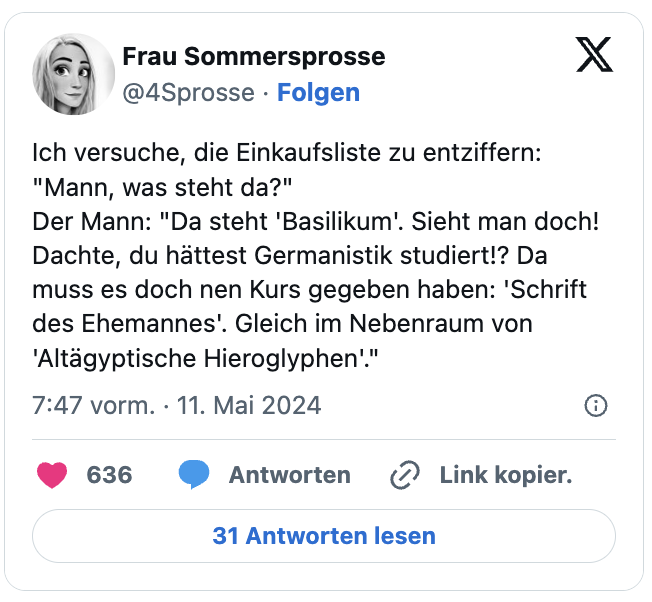Ich versuche, die Einkaufsliste zu entziffern: "Mann, was steht da?"
Der Mann: "Da steht 'Basilikum'. Sieht man doch! Dachte, du hättest Germanistik studiert!? Da muss es doch nen Kurs gegeben haben: 'Schrift des Ehemannes'. Gleich im Nebenraum von 'Altägyptische Hieroglyphen'."