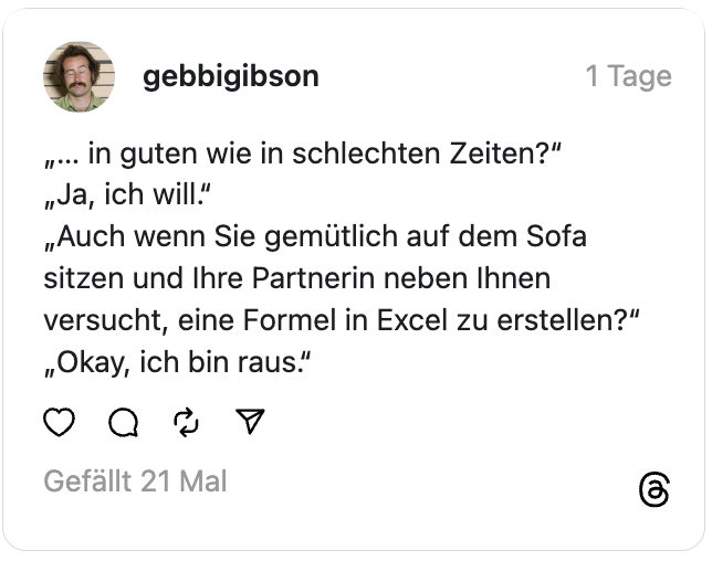 „… in guten wie in schlechten Zeiten?“
„Ja, ich will.“
„Auch wenn Sie gemütlich auf dem Sofa sitzen und Ihre Partnerin neben Ihnen versucht, eine Formel in Excel zu erstellen?“
„Okay, ich bin raus.“