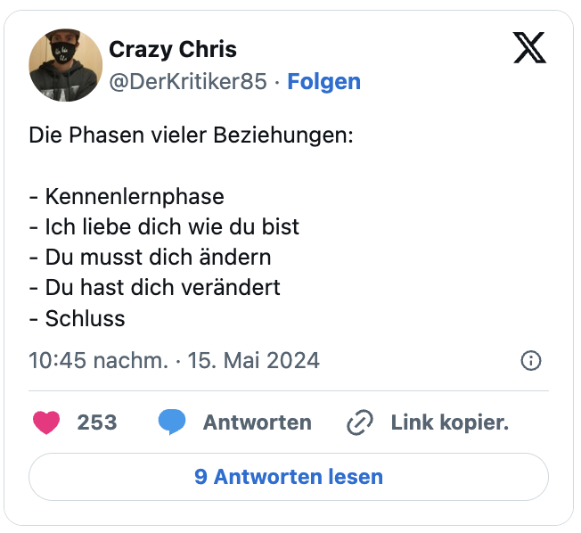 Die Phasen vieler Beziehungen:

- Kennenlernphase
- Ich liebe dich wie du bist
- Du musst dich ändern
- Du hast dich verändert
- Schluss