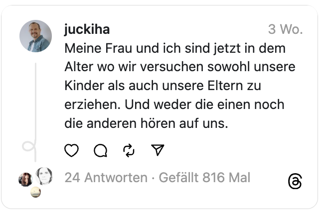 Meine Frau und ich sind jetzt in dem Alter wo wir versuchen sowohl unsere Kinder als auch unsere Eltern zu erziehen. Und weder die einen noch die anderen hören auf uns.