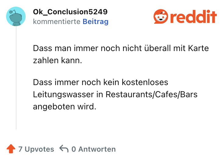 Dass man immer noch nicht überall mit Karte zahlen kann.

Dass immer noch kein kostenloses Leitungswasser in Restaurants/Cafes/Bars angeboten wird.