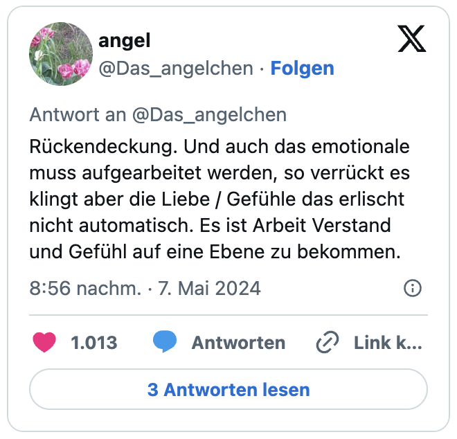Rückendeckung. Und auch das emotionale muss aufgearbeitet werden, so verrückt es klingt aber die Liebe / Gefühle das erlischt nicht automatisch. Es ist Arbeit Verstand und Gefühl auf eine Ebene zu bekommen.
— angel (@Das_angelchen)
